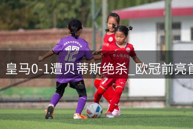皇马0-1遭贝蒂斯绝杀 欧冠前亮首败警示