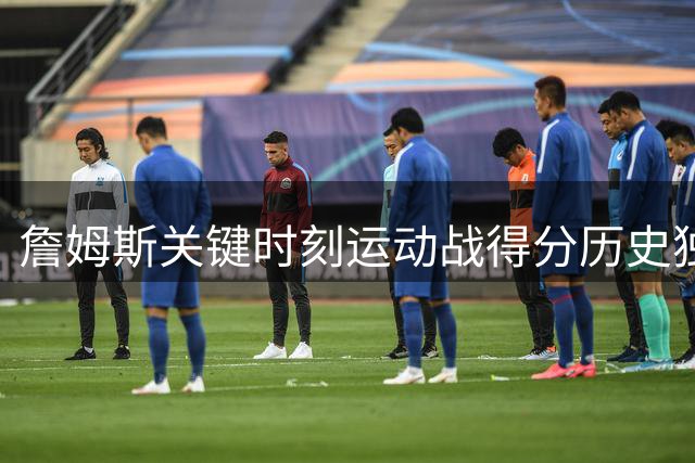 詹姆斯关键时刻运动战得分历史独一档！单场正负值历史前二！
